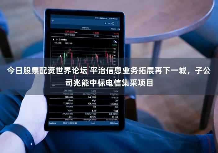 今日股票配资世界论坛 平治信息业务拓展再下一城，子公司兆能中标电信集采项目