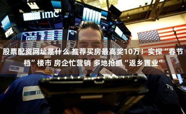 股票配资网址是什么 推荐买房最高奖10万！实探“春节档”楼市 房企忙营销 多地抢抓“返乡置业”