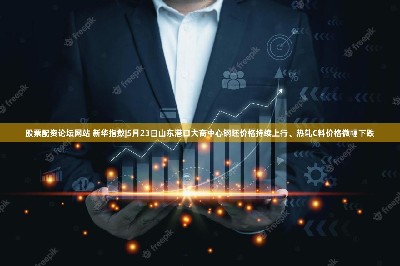 股票配资论坛网站 新华指数|5月23日山东港口大商中心钢坯价格持续上行、热轧C料价格微幅下跌