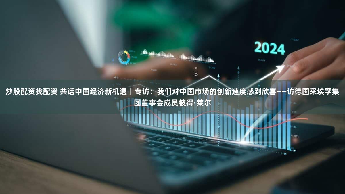 炒股配资找配资 共话中国经济新机遇｜专访：我们对中国市场的创新速度感到欣喜——访德国采埃孚集团董事会成员彼得·莱尔