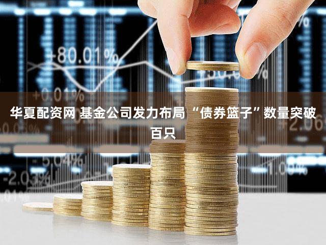 华夏配资网 基金公司发力布局 “债券篮子”数量突破百只