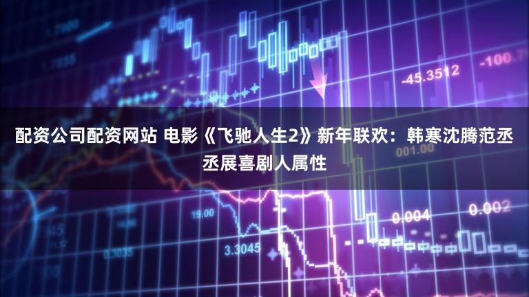配资公司配资网站 电影《飞驰人生2》新年联欢：韩寒沈腾范丞丞展喜剧人属性