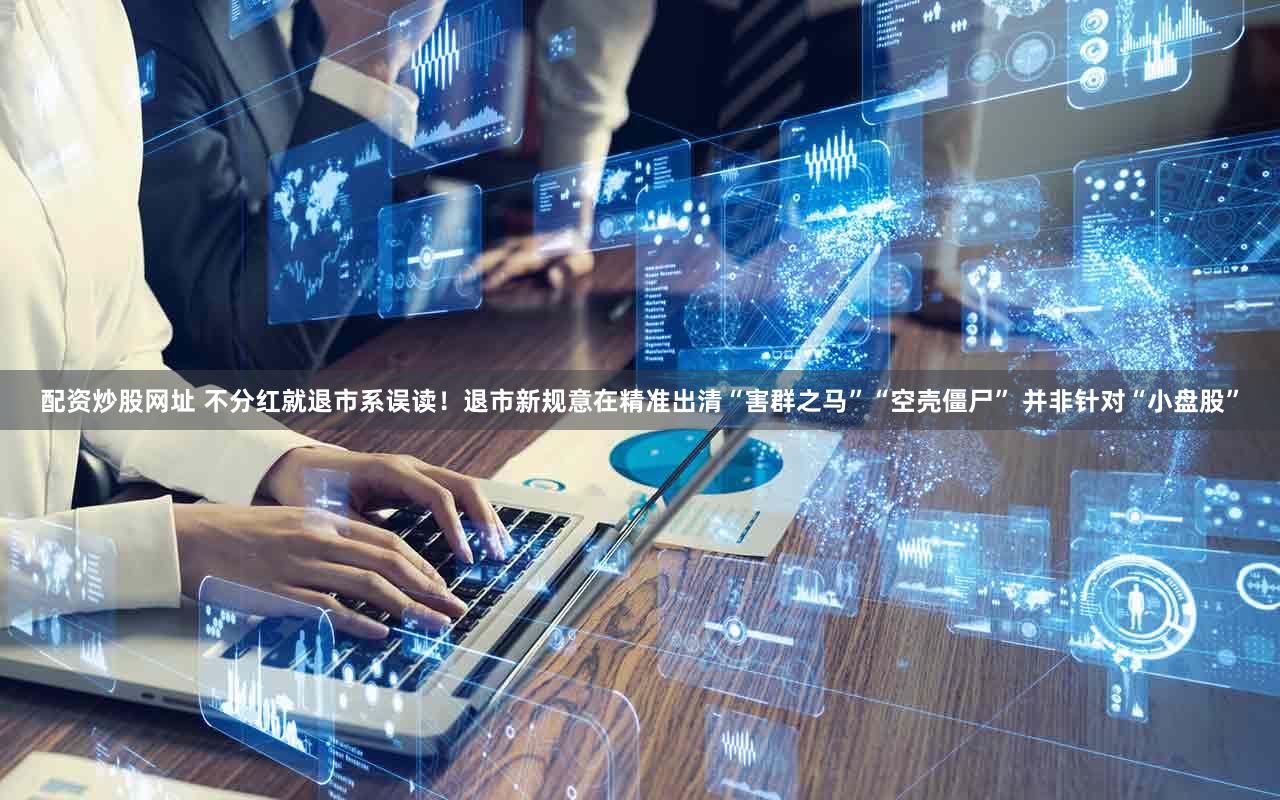 配资炒股网址 不分红就退市系误读！退市新规意在精准出清“害群之马”“空壳僵尸” 并非针对“小盘股”