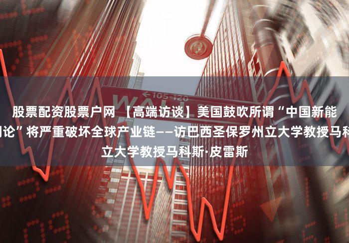 股票配资股票户网 【高端访谈】美国鼓吹所谓“中国新能源产能过剩论”将严重破坏全球产业链——访巴西圣保罗州立大学教授马科斯·皮雷斯