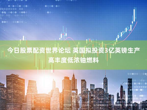 今日股票配资世界论坛 英国拟投资3亿英镑生产高丰度低浓铀燃料