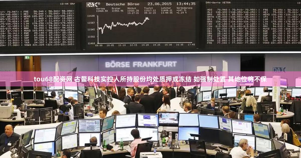 tou68配资网 古鳌科技实控人所持股份均处质押或冻结 如强制处置 其地位将不保