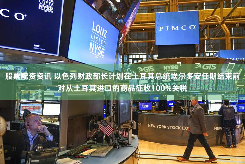 股票配资资讯 以色列财政部长计划在土耳其总统埃尔多安任期结束前对从土耳其进口的商品征收100%关税