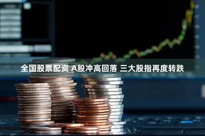 全国股票配资 A股冲高回落 三大股指再度转跌
