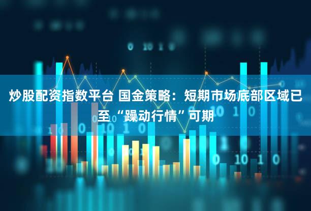 炒股配资指数平台 国金策略：短期市场底部区域已至 “躁动行情”可期