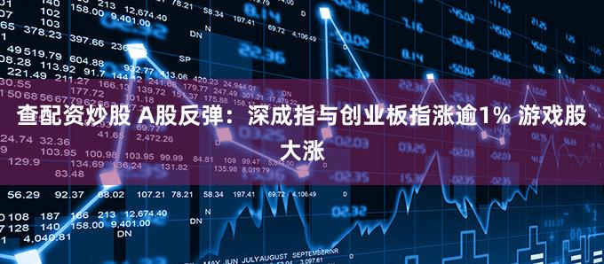 查配资炒股 A股反弹：深成指与创业板指涨逾1% 游戏股大涨