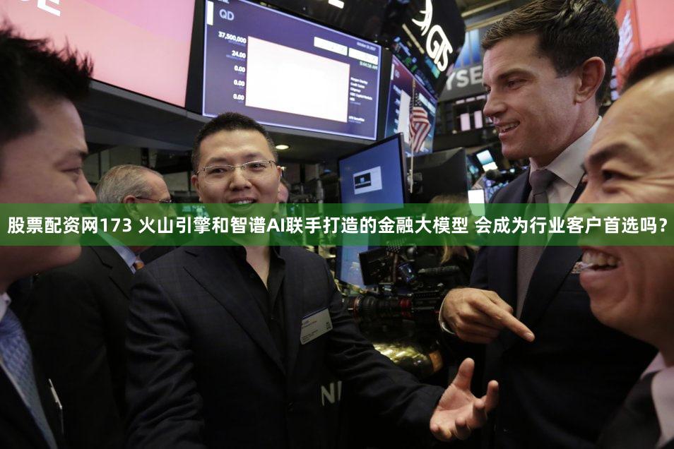 股票配资网173 火山引擎和智谱AI联手打造的金融大模型 会成为行业客户首选吗?