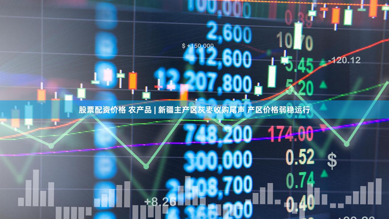 股票配资价格 农产品 | 新疆主产区灰枣收购尾声 产区价格弱稳运行