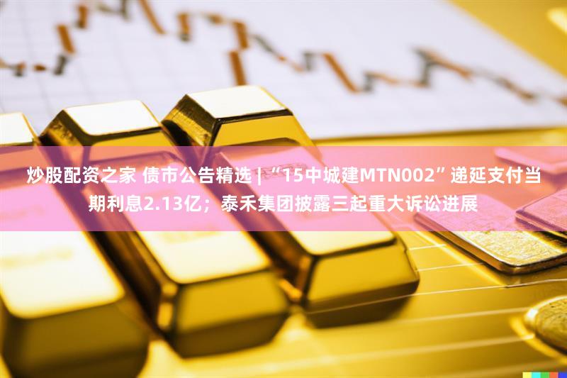 炒股配资之家 债市公告精选 | “15中城建MTN002”递延支付当期利息2.13亿;泰禾集团披露三起重大诉讼进展