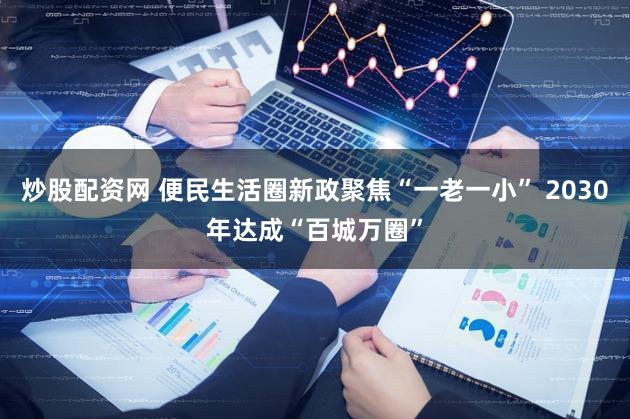 炒股配资网 便民生活圈新政聚焦“一老一小” 2030年达成“百城万圈”