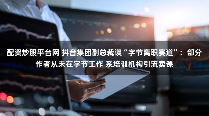 配资炒股平台网 抖音集团副总裁谈“字节离职赛道”:部分作者从未在字节工作 系培训机构引流卖课