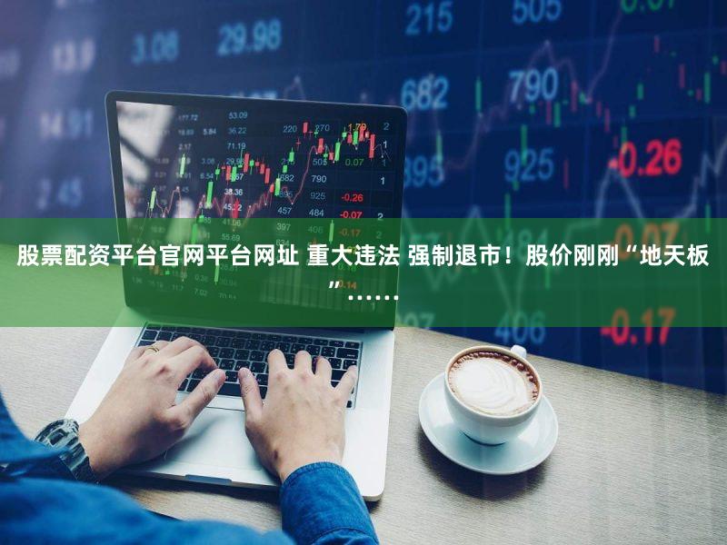 股票配资平台官网平台网址 重大违法 强制退市！股价刚刚“地天板”……