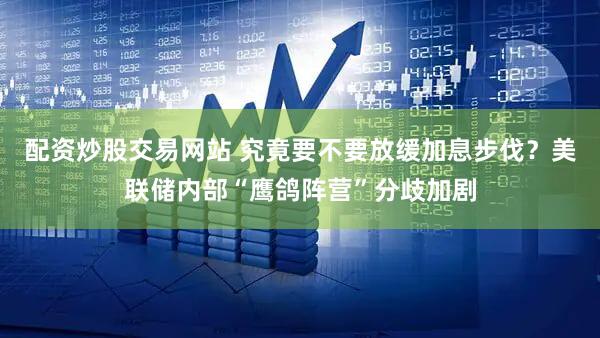 配资炒股交易网站 究竟要不要放缓加息步伐?美联储内部“鹰鸽阵营”分歧加剧