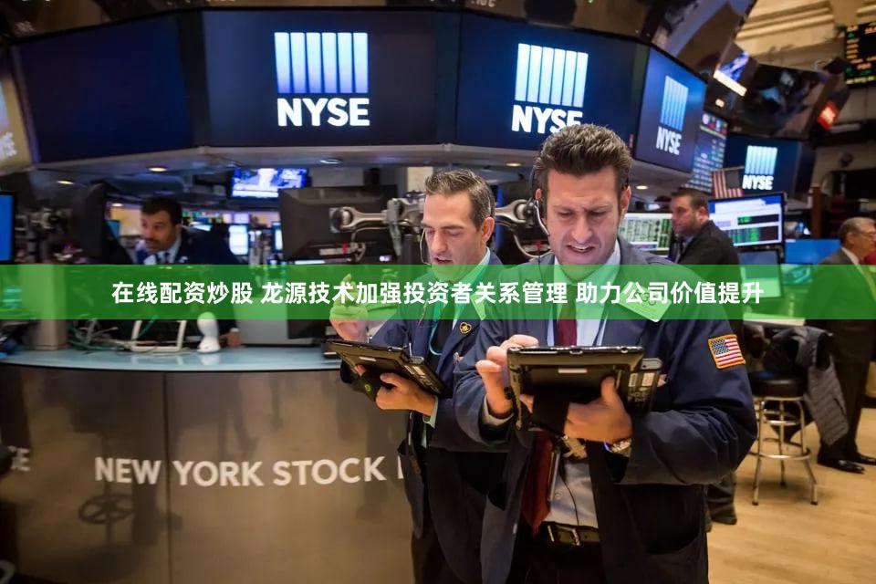 在线配资炒股 龙源技术加强投资者关系管理 助力公司价值提升