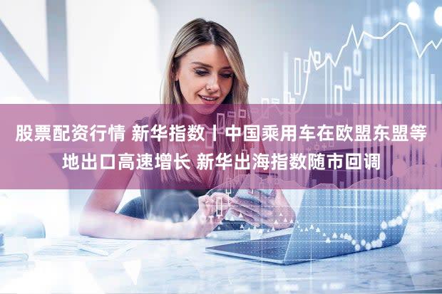 股票配资行情 新华指数丨中国乘用车在欧盟东盟等地出口高速增长 新华出海指数随市回调