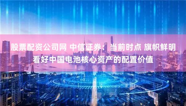 股票配资公司网 中信证券:当前时点 旗帜鲜明看好中国电池核心资产的配置价值