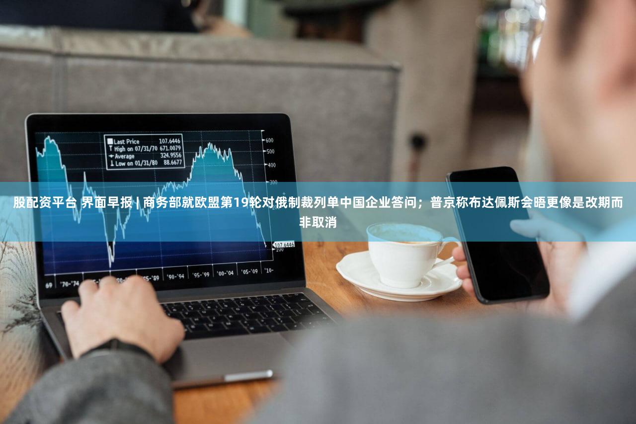股配资平台 界面早报 | 商务部就欧盟第19轮对俄制裁列单中国企业答问;普京称布达佩斯会晤更像是改期而非取消