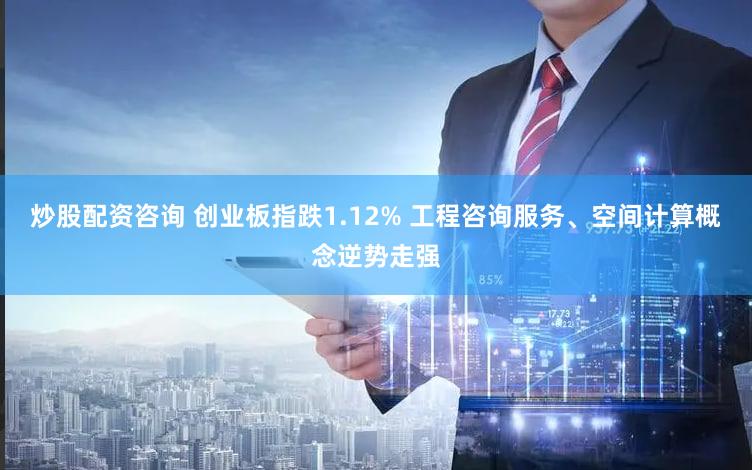 炒股配资咨询 创业板指跌1.12% 工程咨询服务、空间计算概念逆势走强