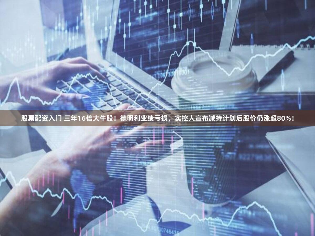 股票配资入门 三年16倍大牛股!德明利业绩亏损,实控人宣布减持计划后股价仍涨超80%!
