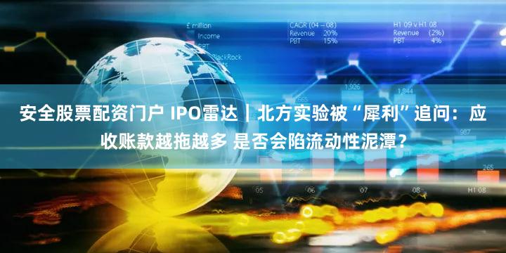 安全股票配资门户 IPO雷达｜北方实验被“犀利”追问：应收账款越拖越多 是否会陷流动性泥潭？