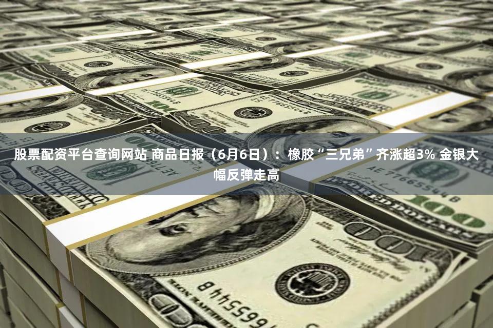 股票配资平台查询网站 商品日报（6月6日）：橡胶“三兄弟”齐涨超3% 金银大幅反弹走高