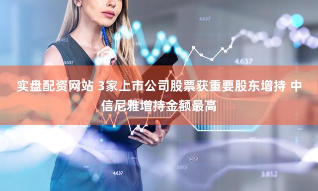 实盘配资网站 3家上市公司股票获重要股东增持 中信尼雅增持金额最高
