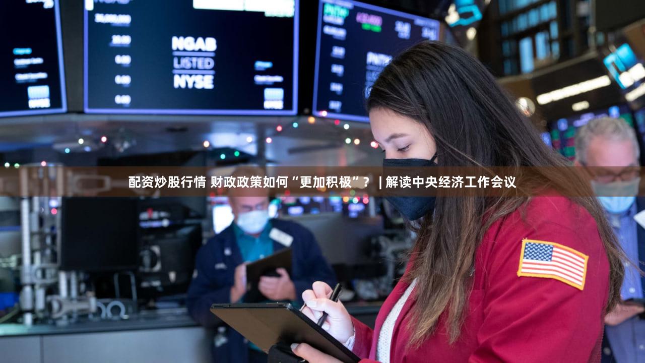 配资炒股行情 财政政策如何“更加积极”？ | 解读中央经济工作会议