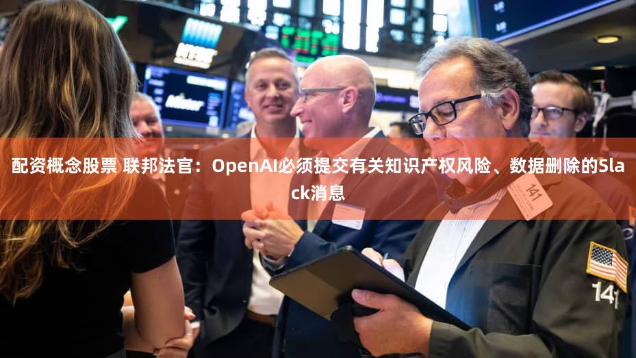 配资概念股票 联邦法官：OpenAI必须提交有关知识产权风险、数据删除的Slack消息