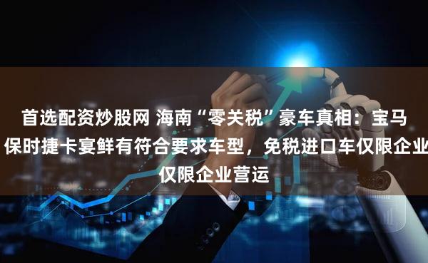 首选配资炒股网 海南“零关税”豪车真相：宝马X5、保时捷卡宴鲜有符合要求车型，免税进口车仅限企业营运