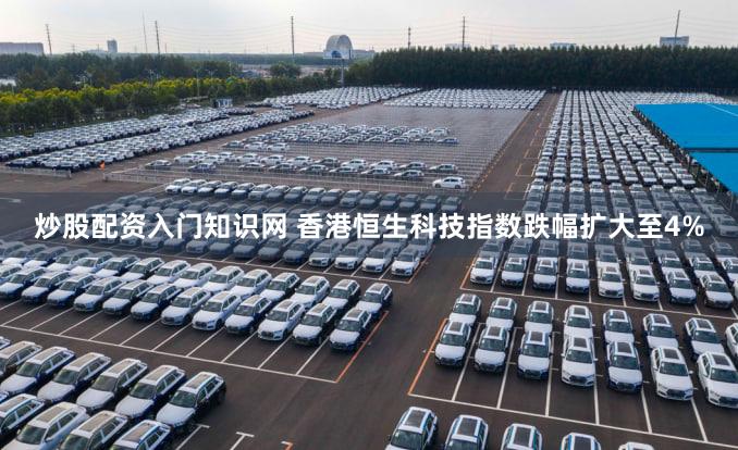 炒股配资入门知识网 香港恒生科技指数跌幅扩大至4%