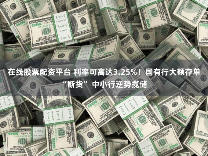 在线股票配资平台 利率可高达3.25%！国有行大额存单“断货” 中小行逆势揽储