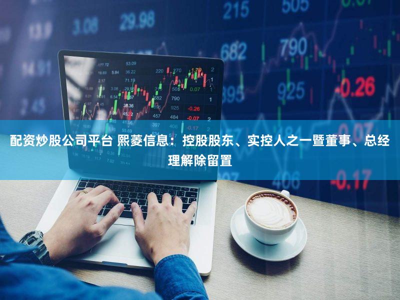 配资炒股公司平台 熙菱信息：控股股东、实控人之一暨董事、总经理解除留置