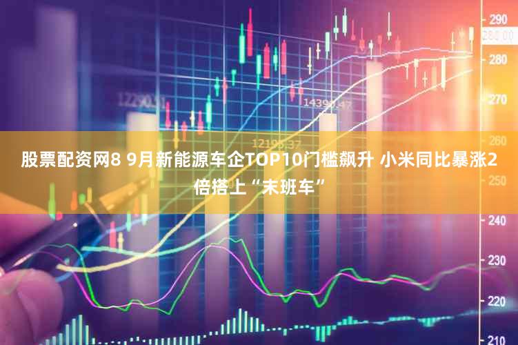 股票配资网8 9月新能源车企TOP10门槛飙升 小米同比暴涨2倍搭上“末班车”