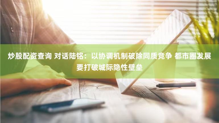 炒股配资查询 对话陆铭：以协调机制破除同质竞争 都市圈发展要打破城际隐性壁垒