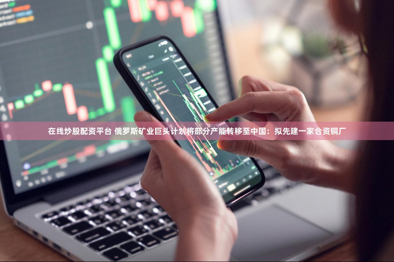 在线炒股配资平台 俄罗斯矿业巨头计划将部分产能转移至中国：拟先建一家合资铜厂