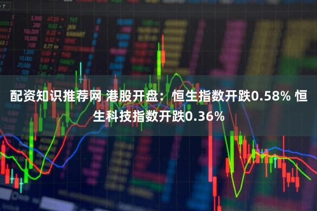 配资知识推荐网 港股开盘：恒生指数开跌0.58% 恒生科技指数开跌0.36%