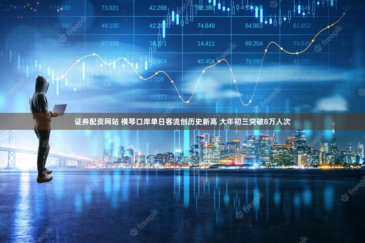 证券配资网站 横琴口岸单日客流创历史新高 大年初三突破8万人次