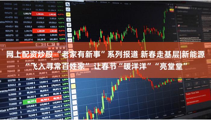 网上配资炒股 “老家有新事”系列报道 新春走基层|新能源“飞入寻常百姓家” 让春节“暖洋洋”“亮堂堂”