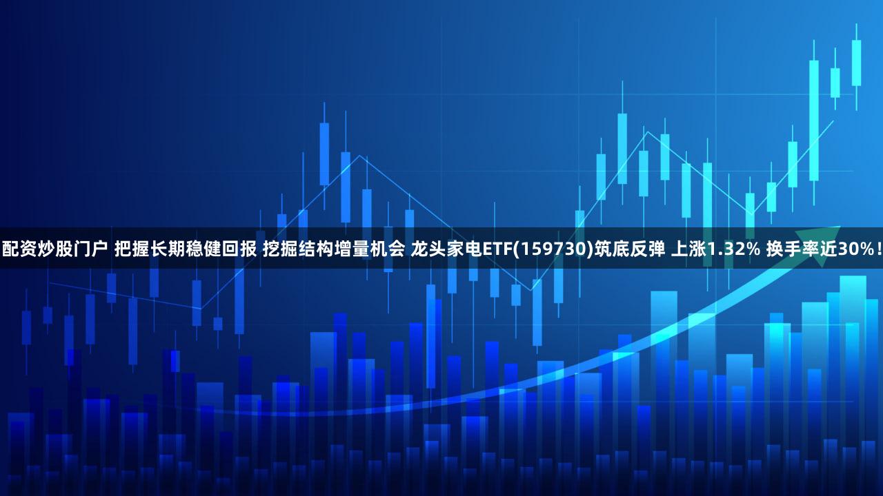 配资炒股门户 把握长期稳健回报 挖掘结构增量机会 龙头家电ETF(159730)筑底反弹 上涨1.32% 换手率近30%!