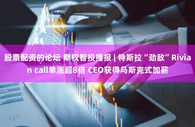 股票配资的论坛 期权智投播报 | 特斯拉“劲敌”Rivian call单涨超8倍 CEO获得马斯克式加薪