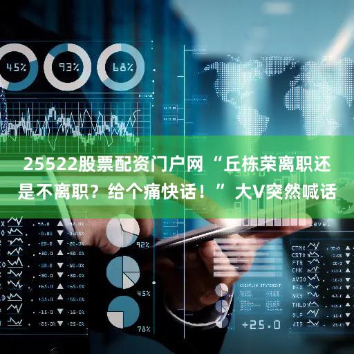 25522股票配资门户网 “丘栋荣离职还是不离职？给个痛快话！” 大V突然喊话