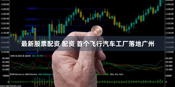 最新股票配资 配资 首个飞行汽车工厂落地广州
