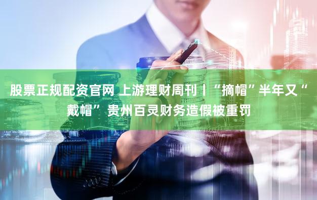 股票正规配资官网 上游理财周刊丨“摘帽”半年又“戴帽” 贵州百灵财务造假被重罚