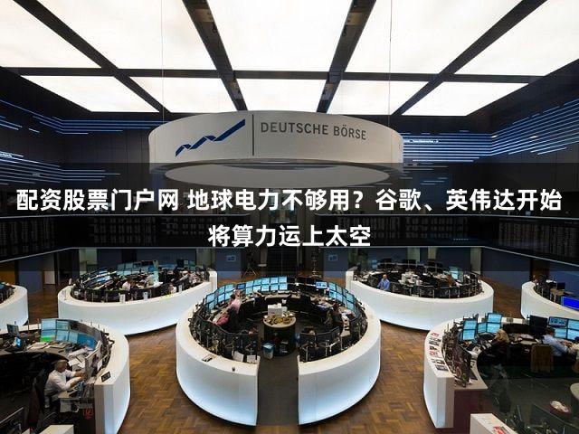 配资股票门户网 地球电力不够用？谷歌、英伟达开始将算力运上太空