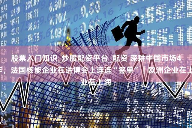 股票入门知识_炒股配资平台_配资 深耕中国市场45年,法国核能企业在进博会上连连“签单”|欧洲企业在上海