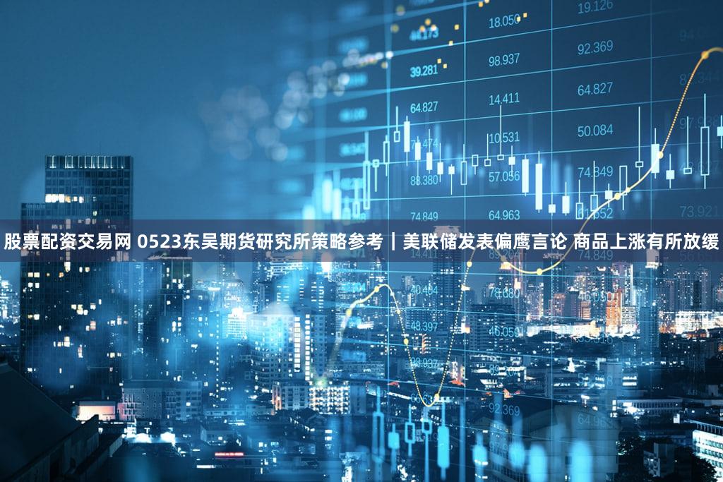 股票配资交易网 0523东吴期货研究所策略参考|美联储发表偏鹰言论 商品上涨有所放缓